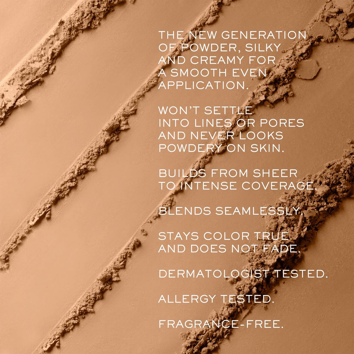 Silky, creamy powder texture with benefits of seamless blend, true color retention, allergy tested and fragrance-free.